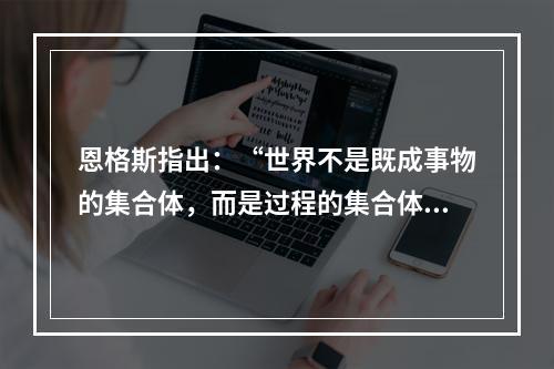 恩格斯指出：“世界不是既成事物的集合体，而是过程的集合体。”