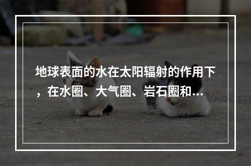 地球表面的水在太阳辐射的作用下，在水圈、大气圈、岩石圈和生物