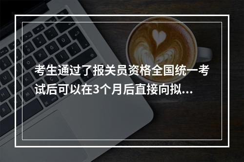 考生通过了报关员资格全国统一考试后可以在3个月后直接向拟发证