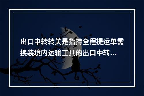 出口中转转关是指持全程提运单需换装境内运输工具的出口中转货物