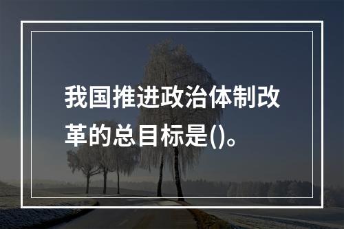 我国推进政治体制改革的总目标是()。