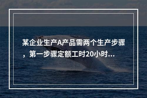 某企业生产A产品需两个生产步骤，第一步骤定额工时20小时，第