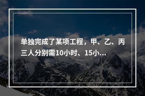 单独完成了某项工程，甲、乙、丙三人分别需10小时、15小时、