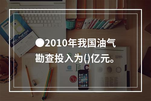 ●2010年我国油气勘查投入为()亿元。