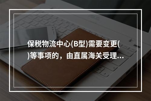 保税物流中心(B型)需要变更()等事项的，由直属海关受理报海