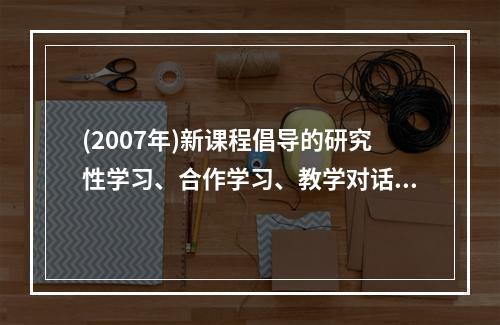 (2007年)新课程倡导的研究性学习、合作学习、教学对话等教