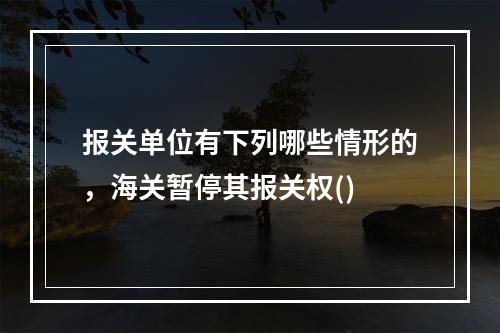 报关单位有下列哪些情形的，海关暂停其报关权()