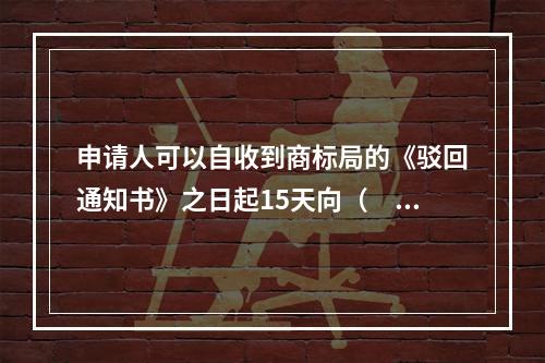 申请人可以自收到商标局的《驳回通知书》之日起15天向（　）申