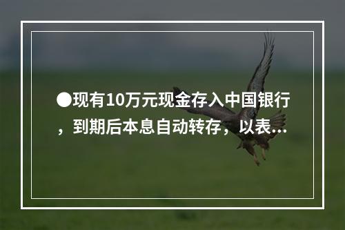 ●现有10万元现金存入中国银行，到期后本息自动转存，以表中利