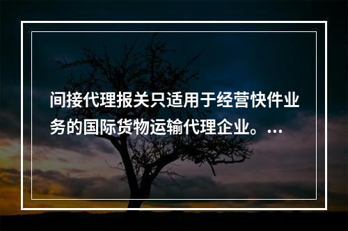 间接代理报关只适用于经营快件业务的国际货物运输代理企业。()