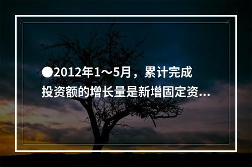 ●2012年1～5月，累计完成投资额的增长量是新增固定资产的