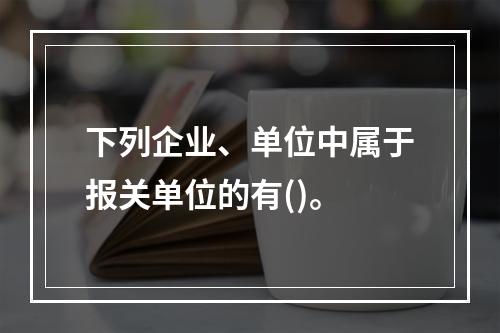 下列企业、单位中属于报关单位的有()。