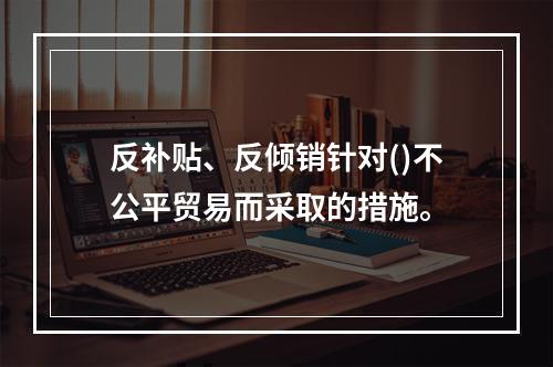 反补贴、反倾销针对()不公平贸易而采取的措施。