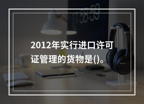 2012年实行进口许可证管理的货物是()。