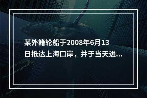 某外籍轮船于2008年6月13日抵达上海口岸，并于当天进行了