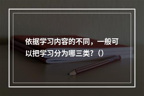 依据学习内容的不同，一般可以把学习分为哪三类?（）