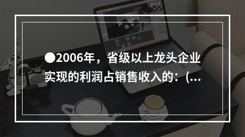 ●2006年，省级以上龙头企业实现的利润占销售收入的：( )