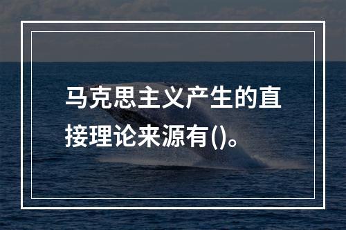 马克思主义产生的直接理论来源有()。