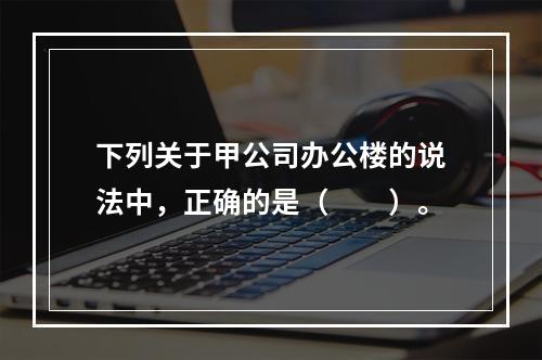 下列关于甲公司办公楼的说法中，正确的是（　　）。