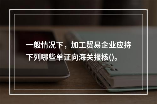 一般情况下，加工贸易企业应持下列哪些单证向海关报核()。