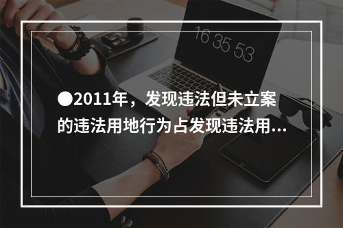 ●2011年，发现违法但未立案的违法用地行为占发现违法用地行