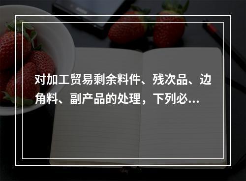 对加工贸易剩余料件、残次品、边角料、副产品的处理，下列必须填