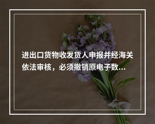 进出口货物收发货人申报并经海关依法审核，必须撤销原电子数据报