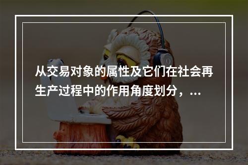 从交易对象的属性及它们在社会再生产过程中的作用角度划分，我们