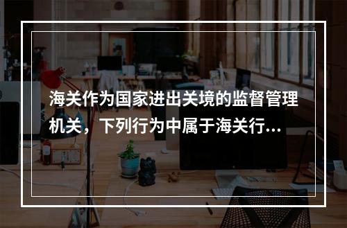 海关作为国家进出关境的监督管理机关，下列行为中属于海关行政检