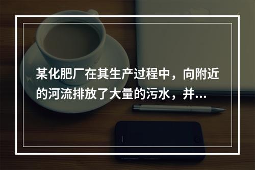 某化肥厂在其生产过程中，向附近的河流排放了大量的污水，并因此