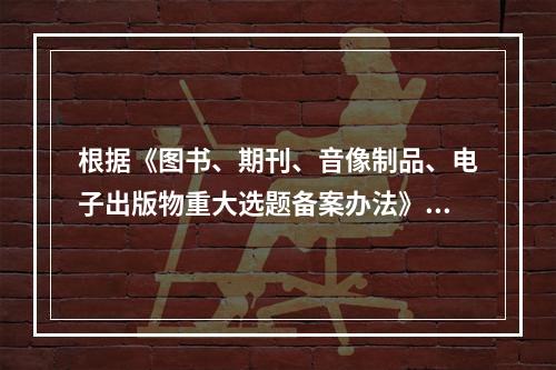 根据《图书、期刊、音像制品、电子出版物重大选题备案办法》，下