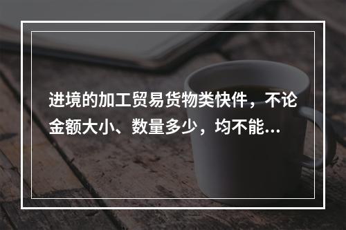 进境的加工贸易货物类快件，不论金额大小、数量多少，均不能使用