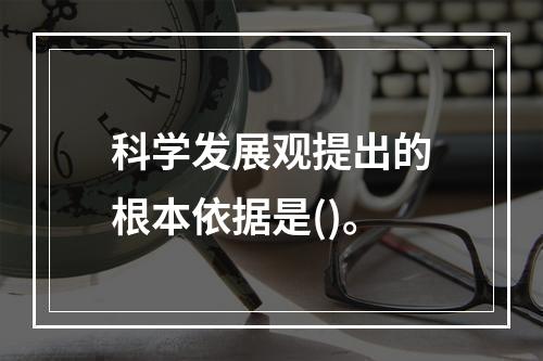 科学发展观提出的根本依据是()。