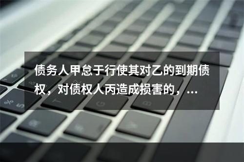 债务人甲怠于行使其对乙的到期债权，对债权人丙造成损害的，债权