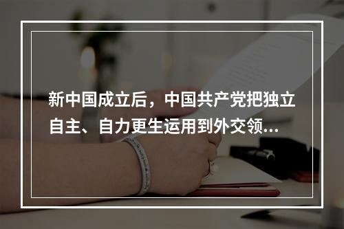 新中国成立后，中国共产党把独立自主、自力更生运用到外交领域和