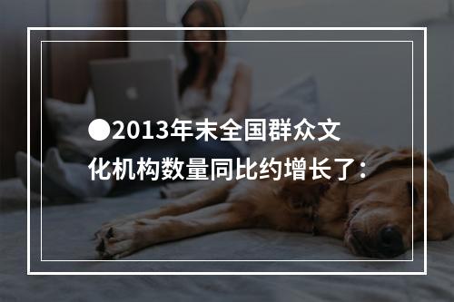 ●2013年末全国群众文化机构数量同比约增长了：