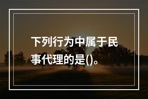 下列行为中属于民事代理的是()。