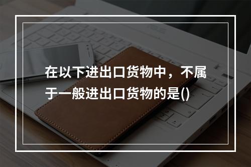 在以下进出口货物中，不属于一般进出口货物的是()