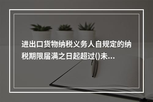 进出口货物纳税义务人自规定的纳税期限届满之日起超过()未向海