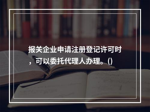 报关企业申请注册登记许可时，可以委托代理人办理。()