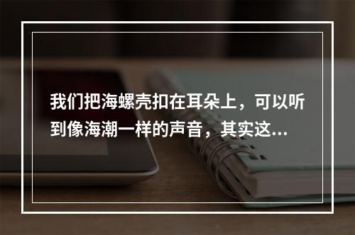 我们把海螺壳扣在耳朵上，可以听到像海潮一样的声音，其实这是(