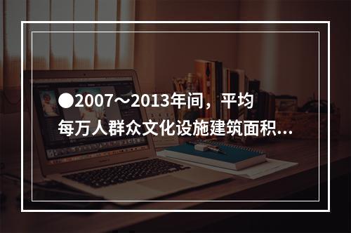 ●2007～2013年间，平均每万人群众文化设施建筑面积同比