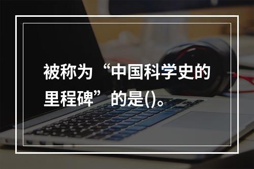 被称为“中国科学史的里程碑”的是()。