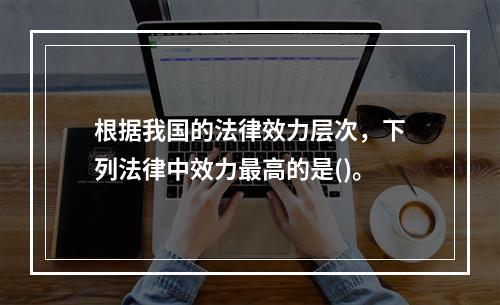 根据我国的法律效力层次，下列法律中效力最高的是()。