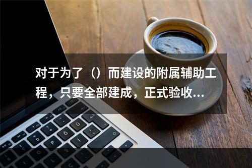 对于为了（）而建设的附属辅助工程，只要全部建成，正式验收交付