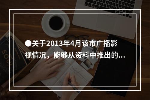 ●关于2013年4月该市广播影视情况，能够从资料中推出的是：