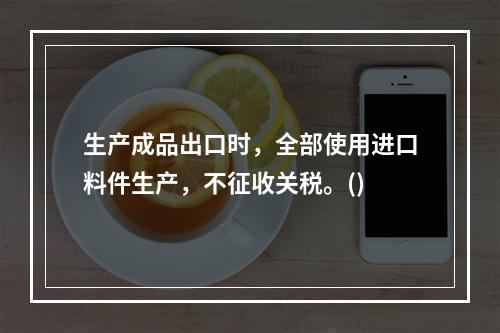 生产成品出口时，全部使用进口料件生产，不征收关税。()