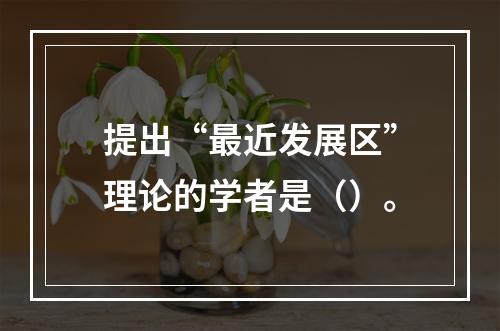 提出“最近发展区”理论的学者是（）。