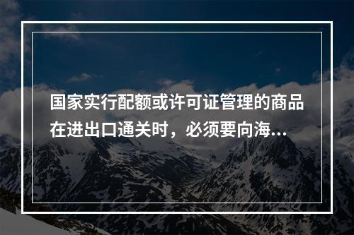 国家实行配额或许可证管理的商品在进出口通关时，必须要向海关提