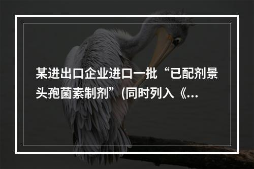 某进出口企业进口一批“已配剂景头孢菌素制剂”(同时列入《进口